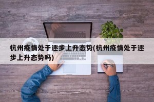 杭州疫情处于逐步上升态势(杭州疫情处于逐步上升态势吗)