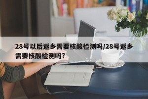 28号以后返乡需要核酸检测吗/28号返乡需要核酸检测吗?