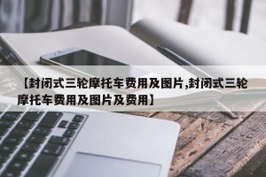 【封闭式三轮摩托车费用及图片,封闭式三轮摩托车费用及图片及费用】