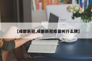 【成都新冠,成都新冠疫苗叫什么牌】