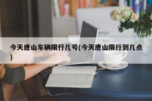 今天唐山车辆限行几号(今天唐山限行到几点)
