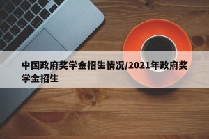 中国政府奖学金招生情况/2021年政府奖学金招生