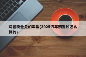 购置税全免的车型(2025汽车购置税怎么算的)