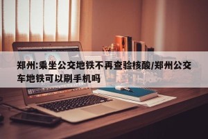 郑州:乘坐公交地铁不再查验核酸/郑州公交车地铁可以刷手机吗