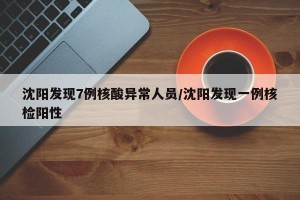沈阳发现7例核酸异常人员/沈阳发现一例核检阳性