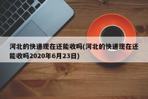 河北的快递现在还能收吗(河北的快递现在还能收吗2020年6月23日)