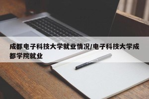 成都电子科技大学就业情况/电子科技大学成都学院就业