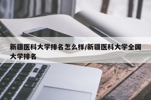 新疆医科大学排名怎么样/新疆医科大学全国大学排名