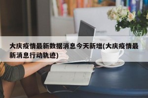 大庆疫情最新数据消息今天新增(大庆疫情最新消息行动轨迹)