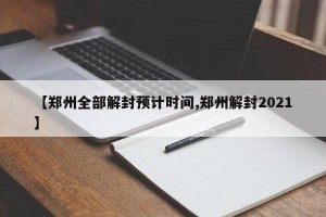 【郑州全部解封预计时间,郑州解封2021】