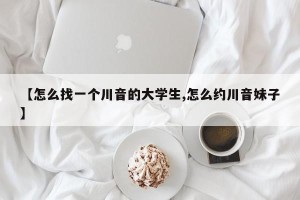 【怎么找一个川音的大学生,怎么约川音妹子】