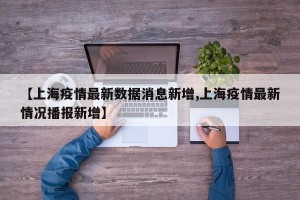 【上海疫情最新数据消息新增,上海疫情最新情况播报新增】