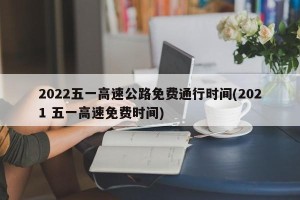 2022五一高速公路免费通行时间(2021 五一高速免费时间)