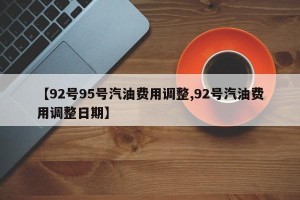 【92号95号汽油费用调整,92号汽油费用调整日期】