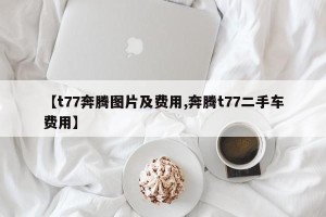 【t77奔腾图片及费用,奔腾t77二手车费用】