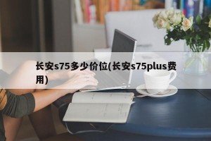 长安s75多少价位(长安s75plus费用)