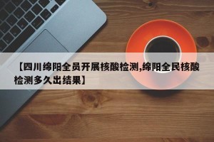【四川绵阳全员开展核酸检测,绵阳全民核酸检测多久出结果】