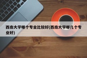 西南大学哪个专业比较好(西南大学哪几个专业好)