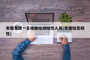 安徽发现一名核酸检测阳性人员(安徽检出阳性)