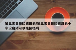 第三者责任险费用表/第三者责任险费用表小车没启动可以挂倒档吗