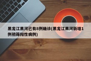 黑龙江黑河已有8例确诊(黑龙江黑河新增1例初筛阳性病例)