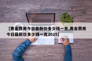 【黄金费用今日最新价多少钱一克,黄金费用今日最新价多少钱一克2025】
