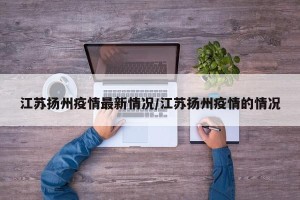 江苏扬州疫情最新情况/江苏扬州疫情的情况