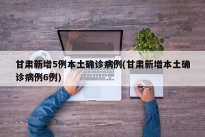 甘肃新增5例本土确诊病例(甘肃新增本土确诊病例6例)