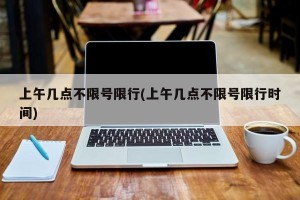 上午几点不限号限行(上午几点不限号限行时间)