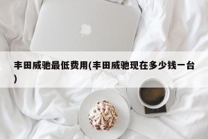 丰田威驰最低费用(丰田威驰现在多少钱一台)