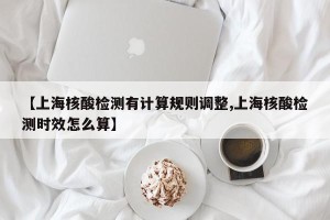 【上海核酸检测有计算规则调整,上海核酸检测时效怎么算】