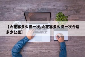 【火花塞多久换一次,火花塞多久换一次合适多少公里】