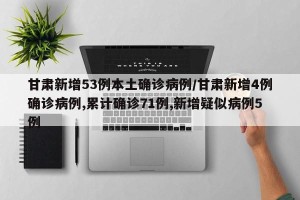 甘肃新增53例本土确诊病例/甘肃新增4例确诊病例,累计确诊71例,新增疑似病例5例