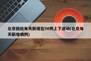 北京回应每天新增在50例上下波动(北京每天新增病例)