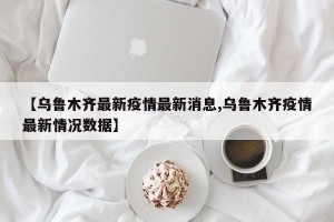 【乌鲁木齐最新疫情最新消息,乌鲁木齐疫情最新情况数据】
