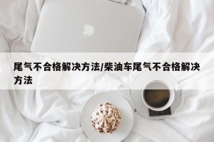 尾气不合格解决方法/柴油车尾气不合格解决方法