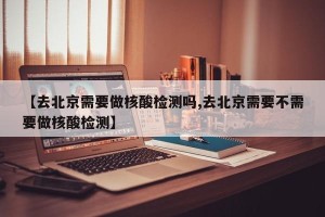 【去北京需要做核酸检测吗,去北京需要不需要做核酸检测】