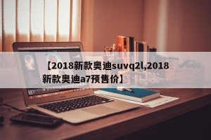 【2018新款奥迪suvq2l,2018新款奥迪a7预售价】