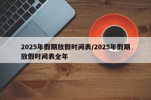 2025年假期放假时间表/2025年假期放假时间表全年