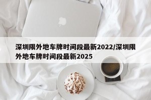 深圳限外地车牌时间段最新2022/深圳限外地车牌时间段最新2025