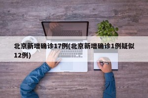 北京新增确诊17例(北京新增确诊1例疑似12例)