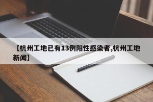 【杭州工地已有13例阳性感染者,杭州工地新闻】