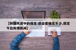 【舆情风波中的保定:感染者确实不少,保定今日舆情新闻】