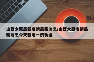 山西太原最新疫情最新消息/山西太原疫情最新消息今天新增一例轨迹