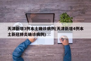 天津新增3例本土确诊病例(天津新增4例本土新冠肺炎确诊病例)