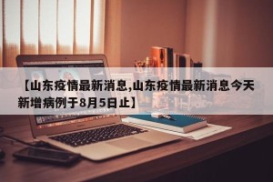 【山东疫情最新消息,山东疫情最新消息今天新增病例于8月5日止】