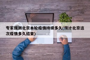 专家预测北京本轮疫情持续多久(预计北京这次疫情多久结束)