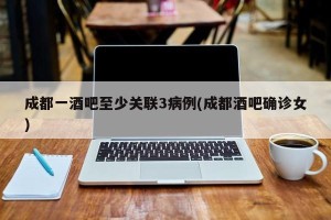 成都一酒吧至少关联3病例(成都酒吧确诊女)