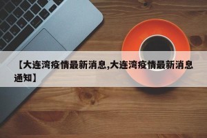 【大连湾疫情最新消息,大连湾疫情最新消息通知】