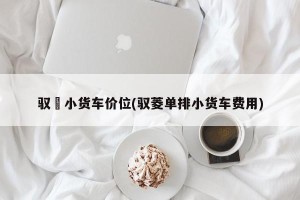 驭夌小货车价位(驭菱单排小货车费用)